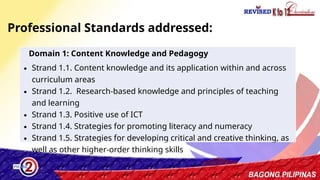3
Professional Standards addressed:
Domain 1: Content Knowledge and Pedagogy
∙ Strand 1.1. Content knowledge and its application within and across
curriculum areas
∙ Strand 1.2. Research-based knowledge and principles of teaching
and learning
∙ Strand 1.3. Positive use of ICT
∙ Strand 1.4. Strategies for promoting literacy and numeracy
∙ Strand 1.5. Strategies for developing critical and creative thinking, as
well as other higher-order thinking skills
 
