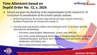32
Time Allotment based on
DepEd Order No. 12, s. 2024
a. Schools are given the flexibility in the implementation of the revised K to 10
Curriculum in consideration of the schools’ specific contexts:
∙ All learning areas for 45 minutes a day each for five days, and the Homeroom
Guidance Program for 45 minutes once a week; or
∙ Learning areas may be given uniform time allotments of 50, 55, or 60 per learning
area based on the following:
o Five times a week (English, Mathematics, Science, and GMRC/VE)
o Four times a week (Edukasyong Pantahanan at Pangkabuhayan/Technology and
Livelihood Education, and Music, Arts, Physical Education and Health, Araling
Panlipunan, and Filipino; and
o Once a week (Homeroom Guidance Program).
 