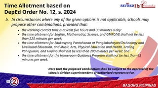 33
Time Allotment based on
DepEd Order No. 12, s. 2024
b. In circumstances where any of the given options is not applicable, schools may
propose other combinations, provided that:
∙ the learning contact time is at least five hours and 30 minutes a day:
∙ the time allotment for English, Mathematics, Science, and GMRC/VE shall not be less
than 225 minutes per week;
∙ the time allotment for Edukasyong Pantahanan at Pangkabuhayan/Technology and
Livelihood Education, and Music, Arts, Physical Education and Health, Araling
Panlipunan, and Filipino shall not be less than 200 minutes per week; and
∙ the time allotment for the Homeroom Guidance Program shall not be less than 45
minutes per week.
Note that the proposed combination shall be subject to the approval of the
schools division superintendent or authorized representative.
 