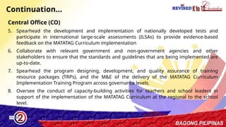 35
Continuation…
Central Office (CO)
5. Spearhead the development and implementation of nationally developed tests and
participate in international large-scale assessments (ILSAs) to provide evidence-based
feedback on the MATATAG Curriculum implementation
6. Collaborate with relevant government and non-government agencies and other
stakeholders to ensure that the standards and guidelines that are being implemented are
up-to-date.
7. Spearhead the program designing, development, and quality assurance of training
resource packages (TRPs), and the M&E of the delivery of the MATATAG Curriculum
Implementation Training Program across governance levels.
8. Oversee the conduct of capacity-building activities for teachers and school leaders in
support of the implementation of the MATATAG Curriculum at the regional to the school
level.
 