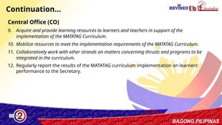 36
Continuation…
Central Office (CO)
9. Acquire and provide learning resources to learners and teachers in support of the
implementation of the MATATAG Curriculum.
10. Mobilize resources to meet the implementation requirements of the MATATAG Curriculum.
11. Collaboratively work with other strands on matters concerning thrusts and programs to be
integrated in the curriculum.
12. Regularly report the results of the MATATAG curriculum implementation on learners’
performance to the Secretary.
 