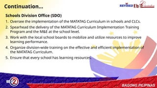 38
Continuation…
Schools Division Office (SDO)
1. Oversee the implementation of the MATATAG Curriculum in schools and CLCs.
2. Spearhead the delivery of the MATATAG Curriculum Implementation Training
Program and the M&E at the school level.
3. Work with the local school boards to mobilize and utilize resources to improve
learning performance.
4. Organize division-wide training on the effective and efficient implementation of
the MATATAG Curriculum.
5. Ensure that every school has learning resources.
 