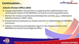39
Continuation…
Schools Division Office (SDO)
6. Engage stakeholders and partners in supporting the implementation and
assessing the impact of the MATATAG Curriculum on learning performance.
7. Monitor the conduct of professional development activities, (e.g., Collaborative
Expertise Sessions, INSET, LACs).
8. Provide technical assistance to schools and CLCs in implementing the MATATAG
Curriculum.
9. Submit a monitoring and evaluation report on the implementation of the
MATATAG Curriculum to the Regional Office.
 