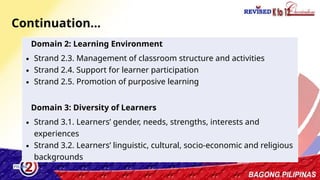 4
Domain 2: Learning Environment
∙ Strand 2.3. Management of classroom structure and activities
∙ Strand 2.4. Support for learner participation
∙ Strand 2.5. Promotion of purposive learning
Domain 3: Diversity of Learners
∙ Strand 3.1. Learners’ gender, needs, strengths, interests and
experiences
∙ Strand 3.2. Learners’ linguistic, cultural, socio-economic and religious
backgrounds
Continuation…
 