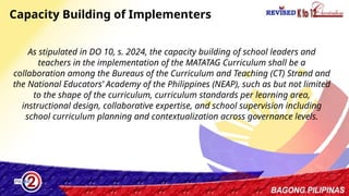 41
As stipulated in DO 10, s. 2024, the capacity building of school leaders and
teachers in the implementation of the MATATAG Curriculum shall be a
collaboration among the Bureaus of the Curriculum and Teaching (CT) Strand and
the National Educators’ Academy of the Philippines (NEAP), such as but not limited
to the shape of the curriculum, curriculum standards per learning area,
instructional design, collaborative expertise, and school supervision including
school curriculum planning and contextualization across governance levels.
Capacity Building of Implementers
 