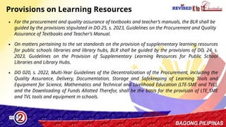 42
Provisions on Learning Resources
∙ For the procurement and quality assurance of textbooks and teacher’s manuals, the BLR shall be
guided by the provisions stipulated in DO 25, s. 2023, Guidelines on the Procurement and Quality
Assurance of Textbooks and Teacher’s Manual.
∙ On matters pertaining to the set standards on the provision of supplementary learning resources
for public schools libraries and library hubs, BLR shall be guided by the provisions of DO, 24, s.
2023, Guidelines on the Provision of Supplementary Learning Resources for Public School
Libraries and Library Hubs.
∙ DO 020, s. 2022, Multi-Year Guidelines of the Decentralization of the Procurement, including the
Quality Assurance, Delivery, Documentation, Storage and Safekeeping of Learning Tools and
Equipment for Science, Mathematics and Technical and Livelihood Education (LTE-SME and TVL),
and the Downloading of Funds Allotted Therefor, shall be the basis for the provision of LTE_SME
and TVL tools and equipment in schools.
 