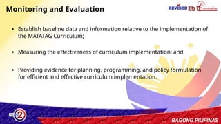 43
Monitoring and Evaluation
∙ Establish baseline data and information relative to the implementation of
the MATATAG Curriculum;
∙ Measuring the effectiveness of curriculum implementation; and
∙ Providing evidence for planning, programming, and policy formulation
for efficient and effective curriculum implementation.
 