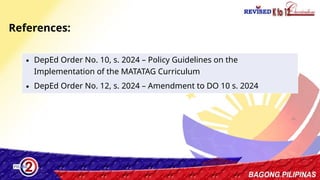 46
∙ DepEd Order No. 10, s. 2024 – Policy Guidelines on the
Implementation of the MATATAG Curriculum
∙ DepEd Order No. 12, s. 2024 – Amendment to DO 10 s. 2024
References:
 