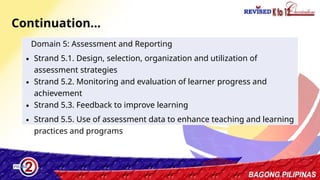 6
Continuation…
Domain 5: Assessment and Reporting
∙ Strand 5.1. Design, selection, organization and utilization of
assessment strategies
∙ Strand 5.2. Monitoring and evaluation of learner progress and
achievement
∙ Strand 5.3. Feedback to improve learning
∙ Strand 5.5. Use of assessment data to enhance teaching and learning
practices and programs
 