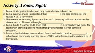 7
1. I am a Kindergarten teacher and I my class schedule is based on ___________________.
2. I am a supervisor and I understand that_____________ is the core principle of the
revised K to 10 curriculum.
3. The Alternative Learning System emphasizes 21st
century skills and addresses the
diverse needs of learners through _______________________.
4. I am a Grade 7 teacher and I Know that ______________ is a comprehensive guide for
teachers in planning lessons which strongly emphasizes learner-centered
education.
5. I am a schools division personnel and I am mandated to provide ______________ to
schools and community learning centers (CLCs) in implementing the revised K to 10
Curriculum.
Activity: I Know, Right!
 