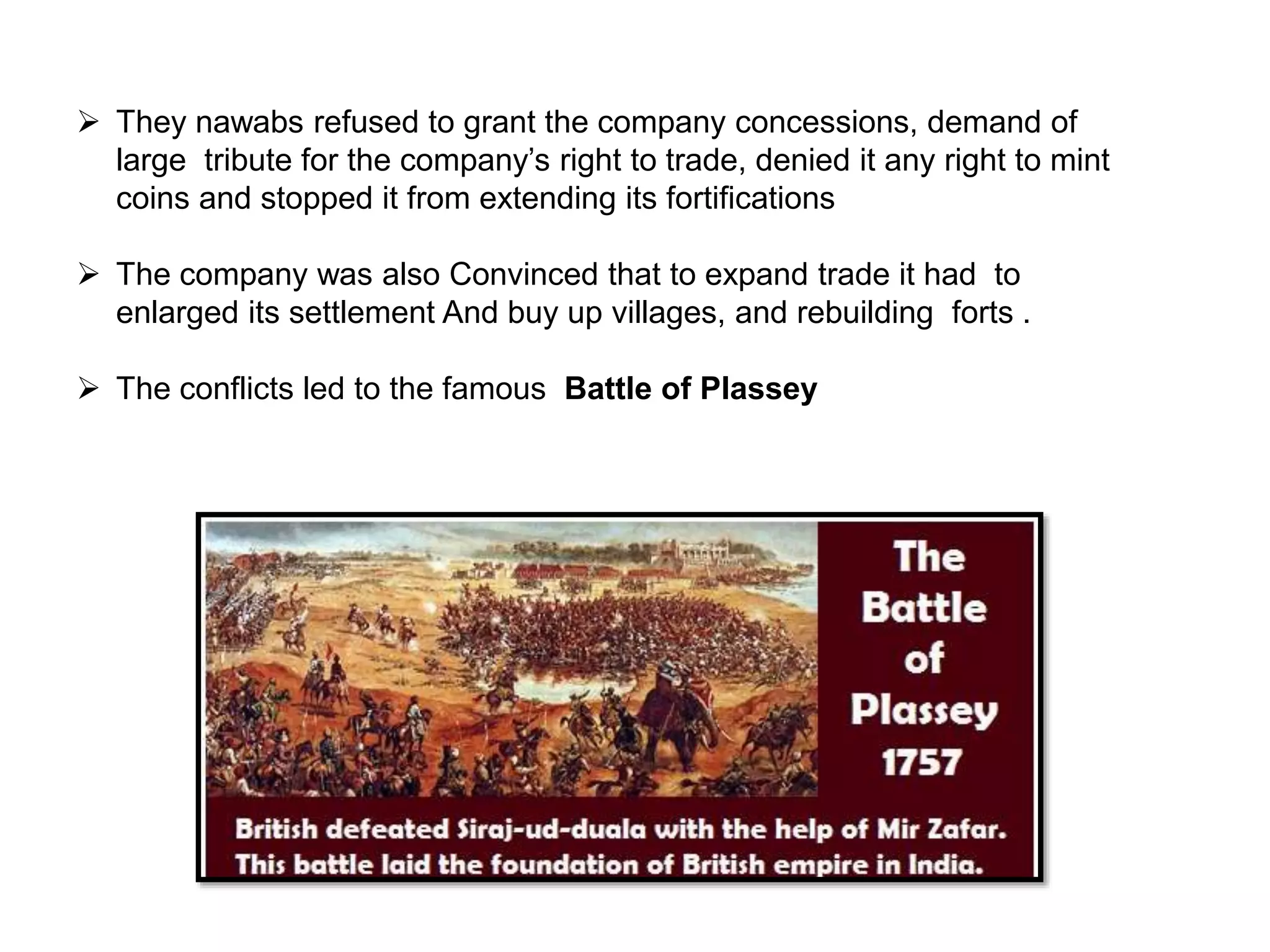  They nawabs refused to grant the company concessions, demand of
large tribute for the company’s right to trade, denied it any right to mint
coins and stopped it from extending its fortifications
 The company was also Convinced that to expand trade it had to
enlarged its settlement And buy up villages, and rebuilding forts .
 The conflicts led to the famous Battle of Plassey
 