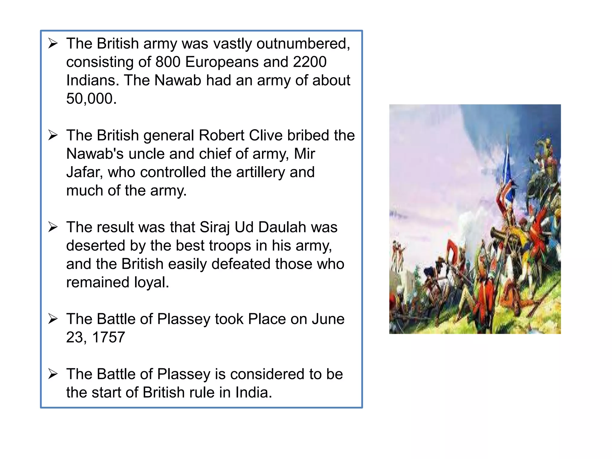  The British army was vastly outnumbered,
consisting of 800 Europeans and 2200
Indians. The Nawab had an army of about
50,000.
 The British general Robert Clive bribed the
Nawab's uncle and chief of army, Mir
Jafar, who controlled the artillery and
much of the army.
 The result was that Siraj Ud Daulah was
deserted by the best troops in his army,
and the British easily defeated those who
remained loyal.
 The Battle of Plassey took Place on June
23, 1757
 The Battle of Plassey is considered to be
the start of British rule in India.
 