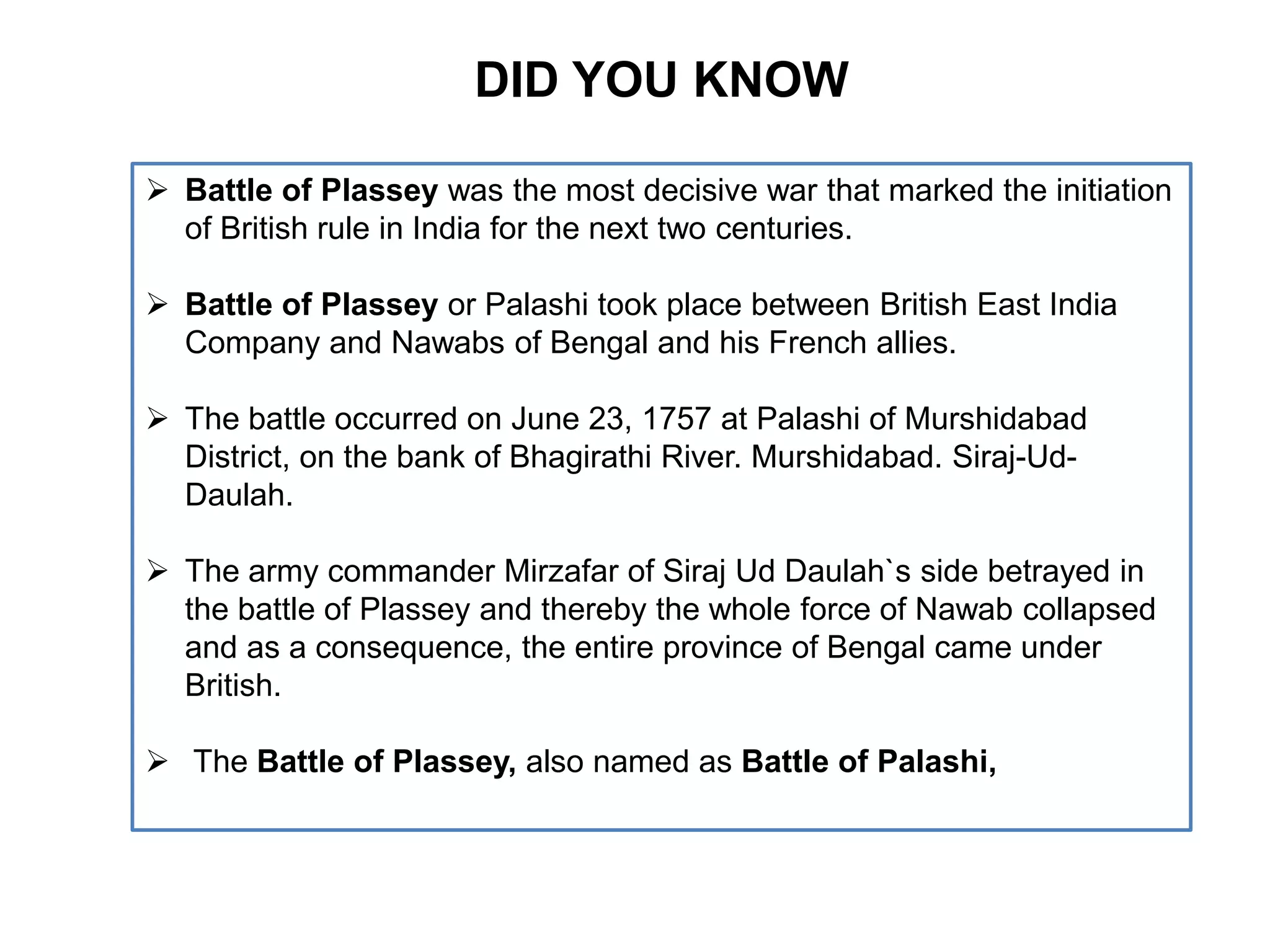 DID YOU KNOW
 Battle of Plassey was the most decisive war that marked the initiation
of British rule in India for the next two centuries.
 Battle of Plassey or Palashi took place between British East India
Company and Nawabs of Bengal and his French allies.
 The battle occurred on June 23, 1757 at Palashi of Murshidabad
District, on the bank of Bhagirathi River. Murshidabad. Siraj-Ud-
Daulah.
 The army commander Mirzafar of Siraj Ud Daulah`s side betrayed in
the battle of Plassey and thereby the whole force of Nawab collapsed
and as a consequence, the entire province of Bengal came under
British.
 The Battle of Plassey, also named as Battle of Palashi,
 