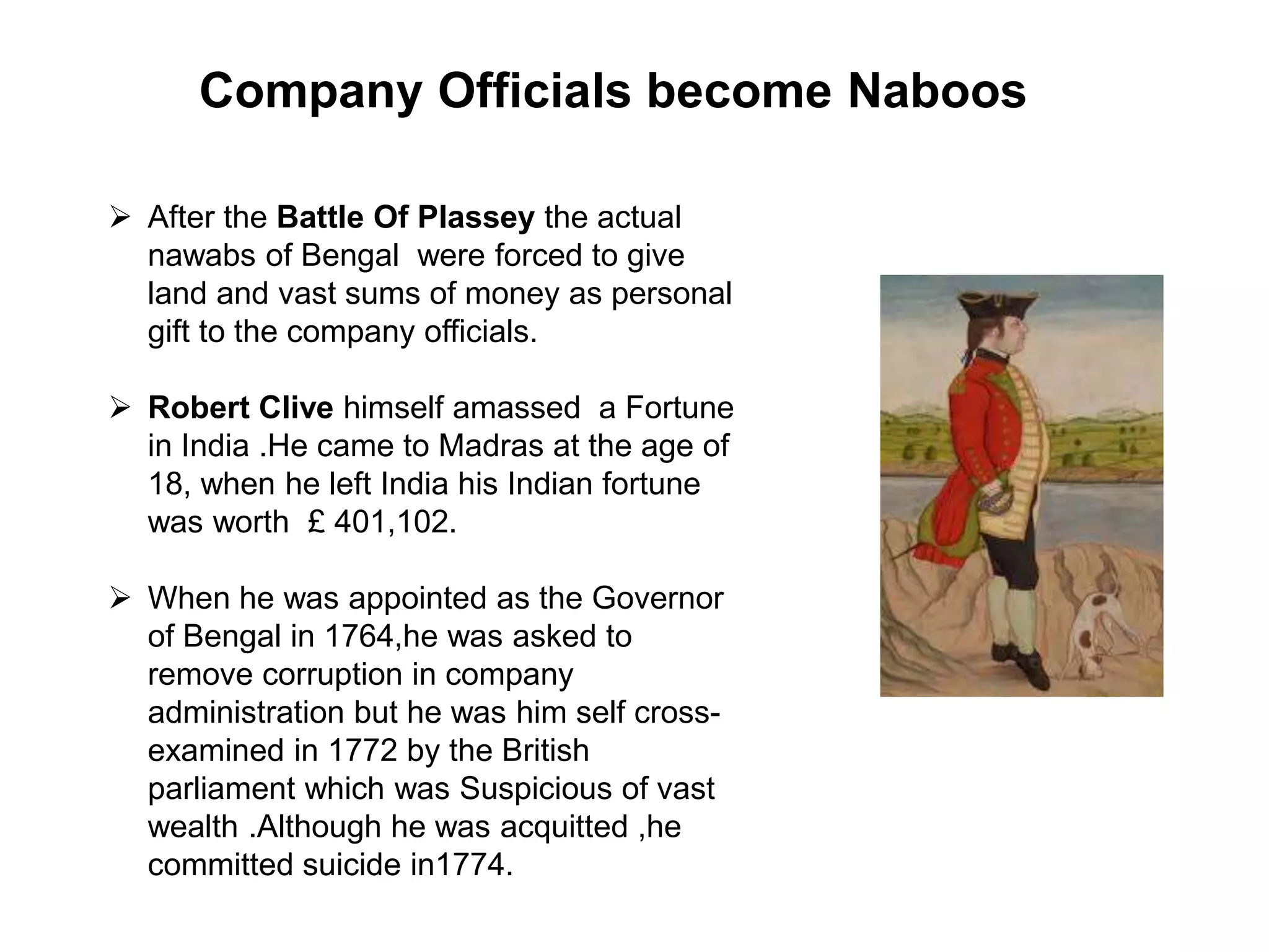 Company Officials become Naboos
 After the Battle Of Plassey the actual
nawabs of Bengal were forced to give
land and vast sums of money as personal
gift to the company officials.
 Robert Clive himself amassed a Fortune
in India .He came to Madras at the age of
18, when he left India his Indian fortune
was worth £ 401,102.
 When he was appointed as the Governor
of Bengal in 1764,he was asked to
remove corruption in company
administration but he was him self cross-
examined in 1772 by the British
parliament which was Suspicious of vast
wealth .Although he was acquitted ,he
committed suicide in1774.
 