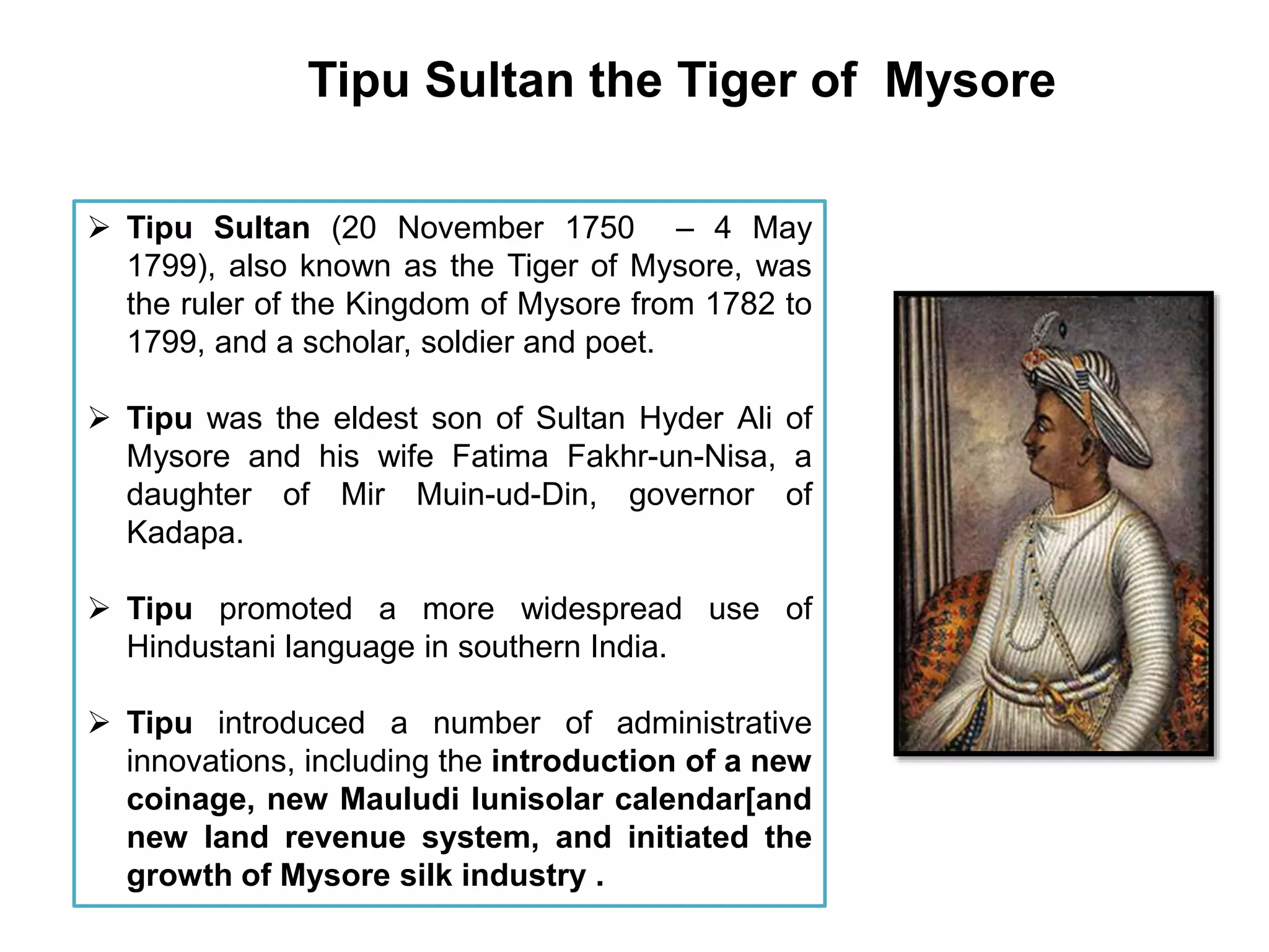 Tipu Sultan the Tiger of Mysore
 Tipu Sultan (20 November 1750 – 4 May
1799), also known as the Tiger of Mysore, was
the ruler of the Kingdom of Mysore from 1782 to
1799, and a scholar, soldier and poet.
 Tipu was the eldest son of Sultan Hyder Ali of
Mysore and his wife Fatima Fakhr-un-Nisa, a
daughter of Mir Muin-ud-Din, governor of
Kadapa.
 Tipu promoted a more widespread use of
Hindustani language in southern India.
 Tipu introduced a number of administrative
innovations, including the introduction of a new
coinage, new Mauludi lunisolar calendar[and
new land revenue system, and initiated the
growth of Mysore silk industry .
 