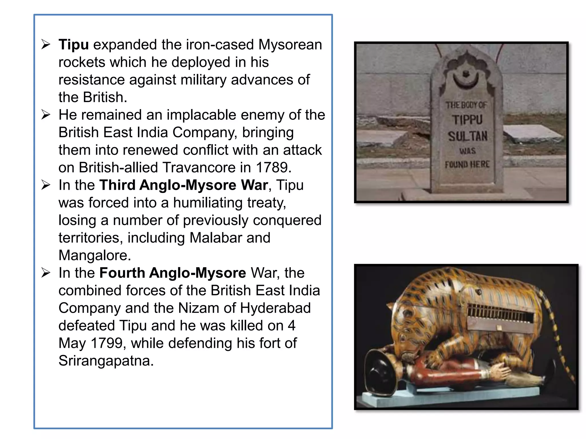  Tipu expanded the iron-cased Mysorean
rockets which he deployed in his
resistance against military advances of
the British.
 He remained an implacable enemy of the
British East India Company, bringing
them into renewed conflict with an attack
on British-allied Travancore in 1789.
 In the Third Anglo-Mysore War, Tipu
was forced into a humiliating treaty,
losing a number of previously conquered
territories, including Malabar and
Mangalore.
 In the Fourth Anglo-Mysore War, the
combined forces of the British East India
Company and the Nizam of Hyderabad
defeated Tipu and he was killed on 4
May 1799, while defending his fort of
Srirangapatna.
 