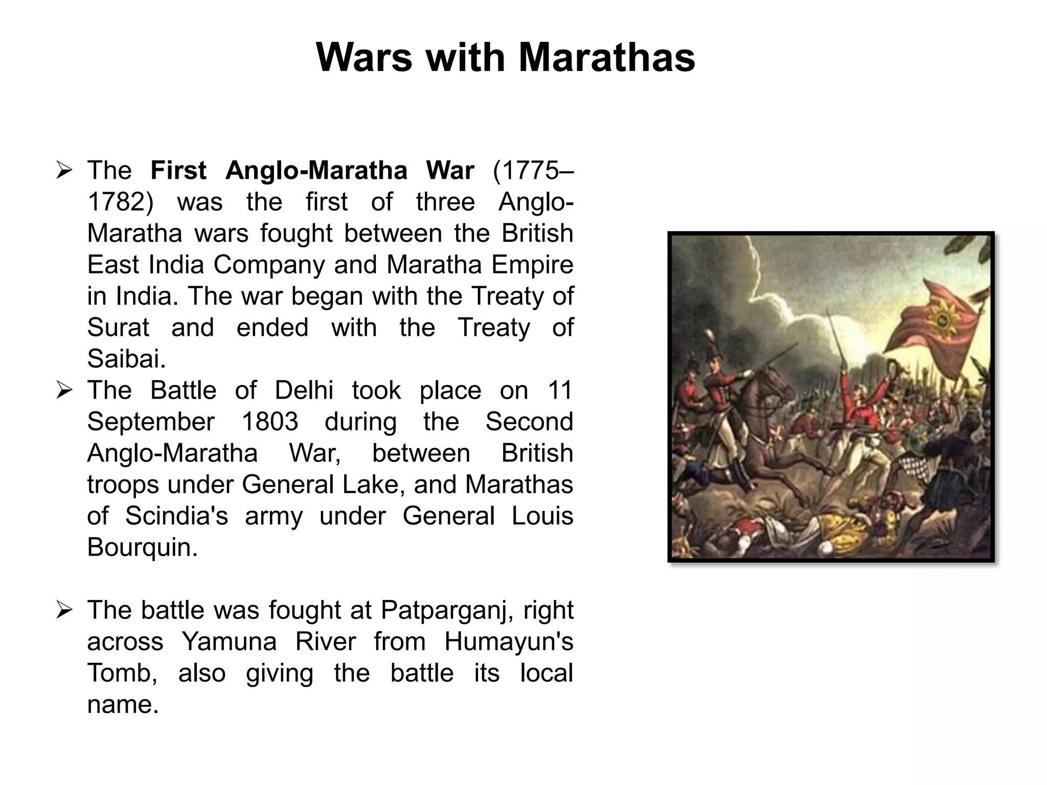 Wars with Marathas
 The First Anglo-Maratha War (1775–
1782) was the first of three Anglo-
Maratha wars fought between the British
East India Company and Maratha Empire
in India. The war began with the Treaty of
Surat and ended with the Treaty of
Saibai.
 The Battle of Delhi took place on 11
September 1803 during the Second
Anglo-Maratha War, between British
troops under General Lake, and Marathas
of Scindia's army under General Louis
Bourquin.
 The battle was fought at Patparganj, right
across Yamuna River from Humayun's
Tomb, also giving the battle its local
name.
 
