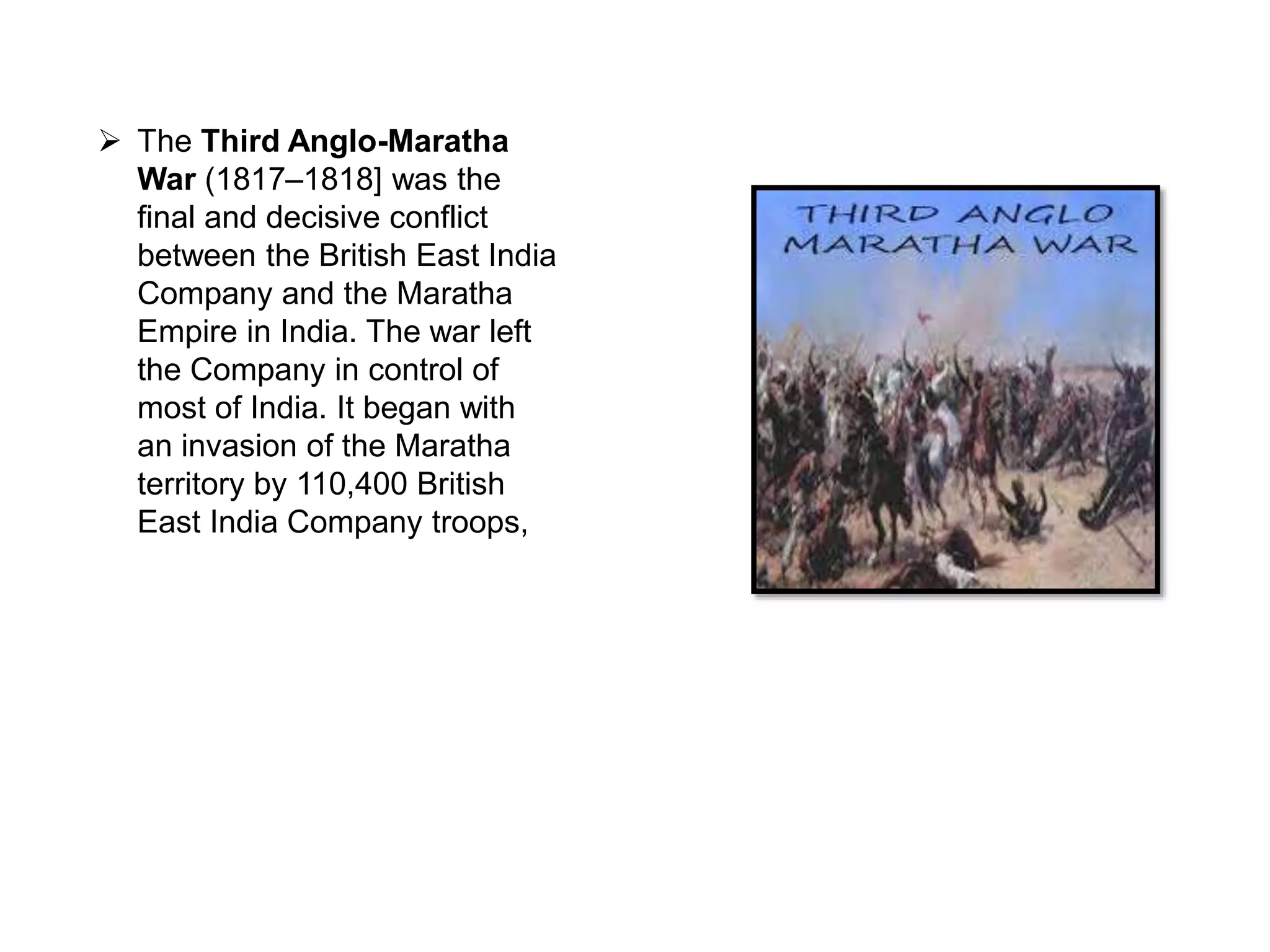  The Third Anglo-Maratha
War (1817–1818] was the
final and decisive conflict
between the British East India
Company and the Maratha
Empire in India. The war left
the Company in control of
most of India. It began with
an invasion of the Maratha
territory by 110,400 British
East India Company troops,
 