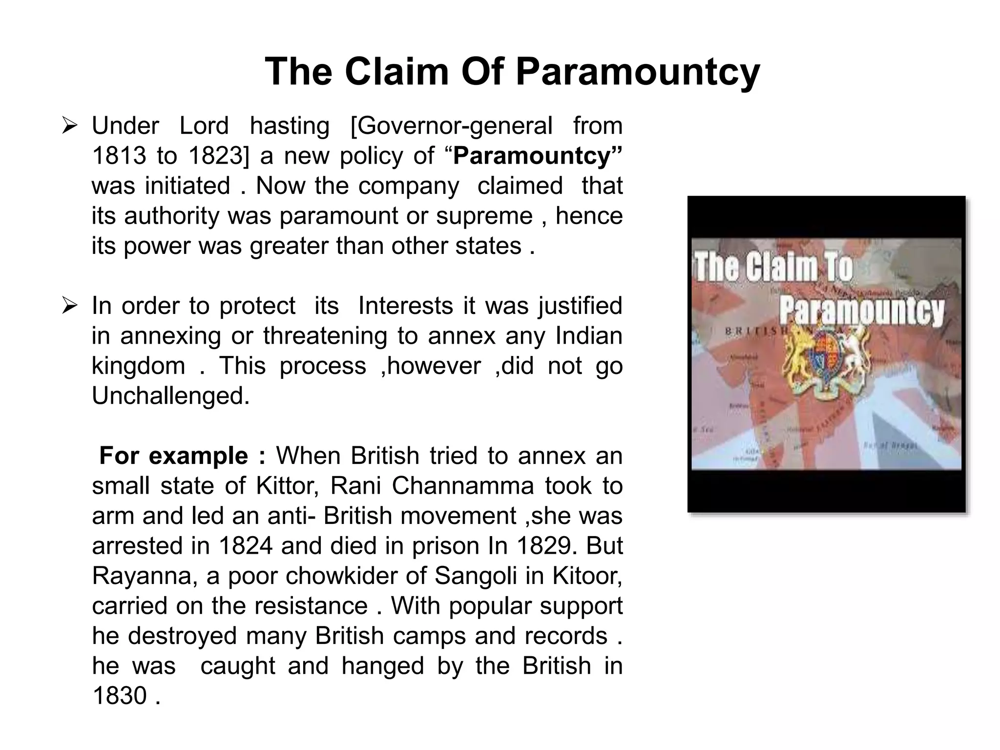The Claim Of Paramountcy
 Under Lord hasting [Governor-general from
1813 to 1823] a new policy of “Paramountcy”
was initiated . Now the company claimed that
its authority was paramount or supreme , hence
its power was greater than other states .
 In order to protect its Interests it was justified
in annexing or threatening to annex any Indian
kingdom . This process ,however ,did not go
Unchallenged.
For example : When British tried to annex an
small state of Kittor, Rani Channamma took to
arm and led an anti- British movement ,she was
arrested in 1824 and died in prison In 1829. But
Rayanna, a poor chowkider of Sangoli in Kitoor,
carried on the resistance . With popular support
he destroyed many British camps and records .
he was caught and hanged by the British in
1830 .
 