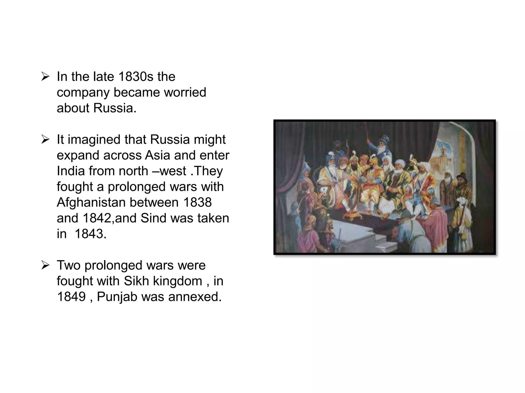  In the late 1830s the
company became worried
about Russia.
 It imagined that Russia might
expand across Asia and enter
India from north –west .They
fought a prolonged wars with
Afghanistan between 1838
and 1842,and Sind was taken
in 1843.
 Two prolonged wars were
fought with Sikh kingdom , in
1849 , Punjab was annexed.
 