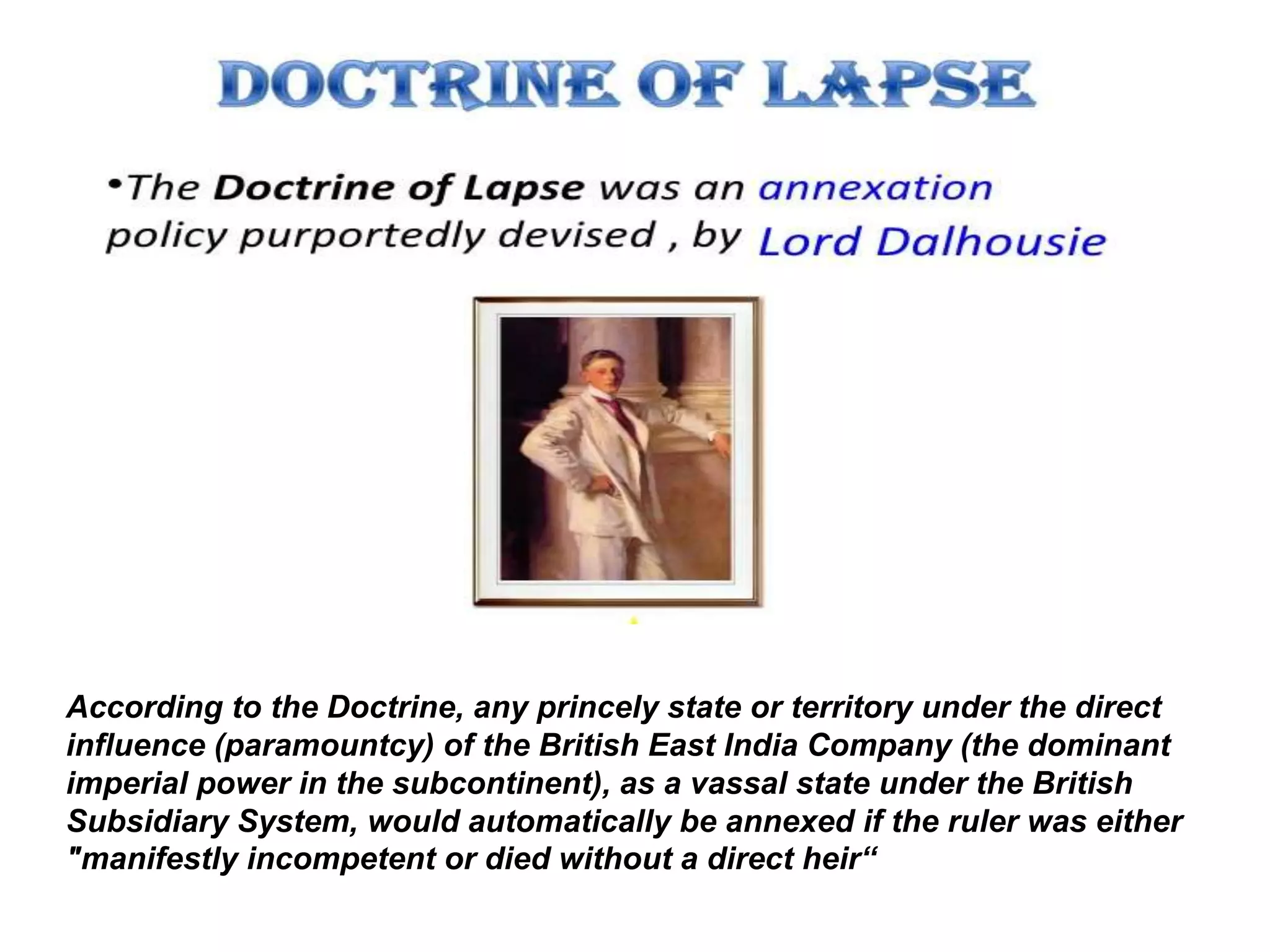 According to the Doctrine, any princely state or territory under the direct
influence (paramountcy) of the British East India Company (the dominant
imperial power in the subcontinent), as a vassal state under the British
Subsidiary System, would automatically be annexed if the ruler was either
"manifestly incompetent or died without a direct heir“
 