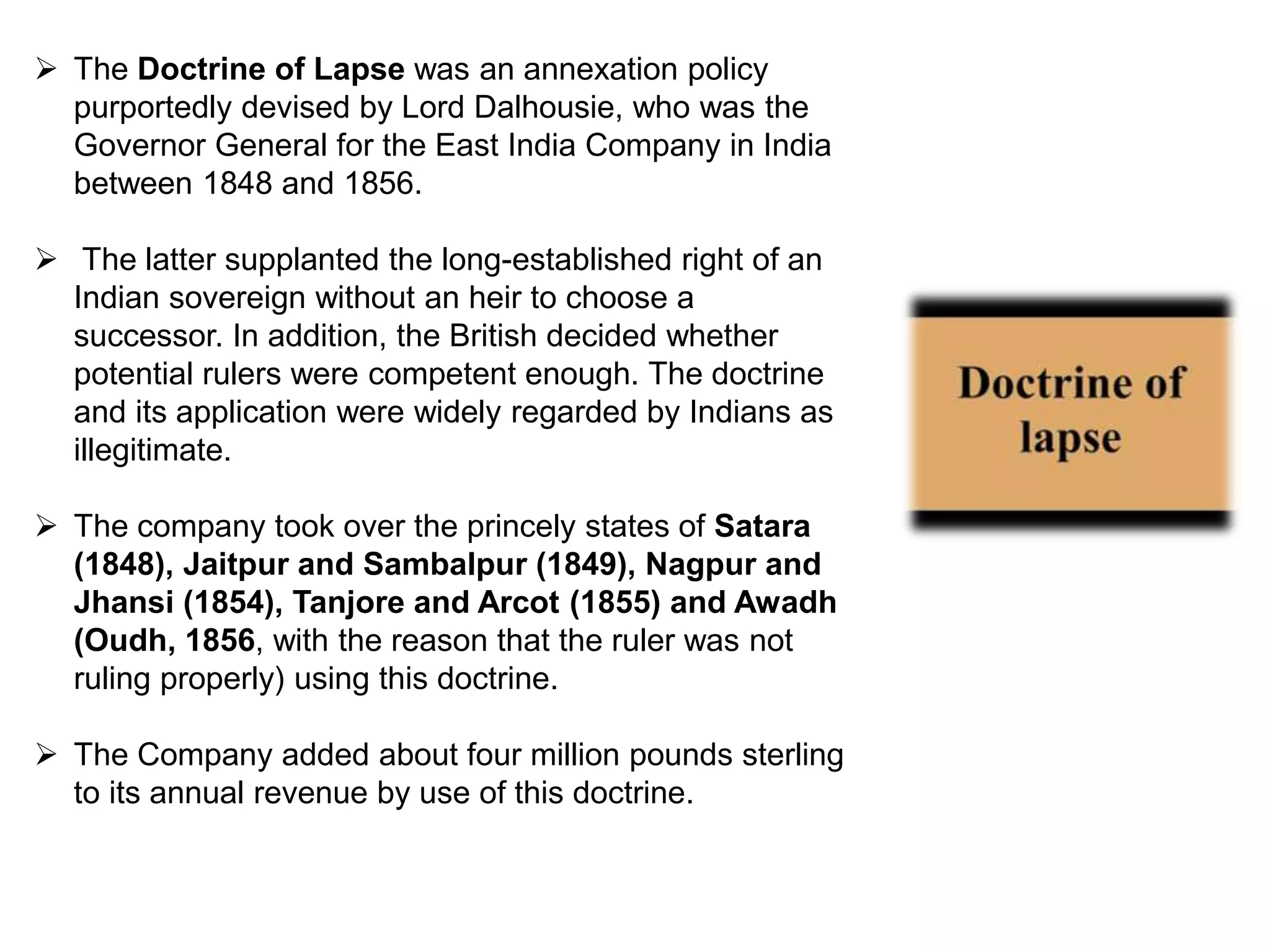  The Doctrine of Lapse was an annexation policy
purportedly devised by Lord Dalhousie, who was the
Governor General for the East India Company in India
between 1848 and 1856.
 The latter supplanted the long-established right of an
Indian sovereign without an heir to choose a
successor. In addition, the British decided whether
potential rulers were competent enough. The doctrine
and its application were widely regarded by Indians as
illegitimate.
 The company took over the princely states of Satara
(1848), Jaitpur and Sambalpur (1849), Nagpur and
Jhansi (1854), Tanjore and Arcot (1855) and Awadh
(Oudh, 1856, with the reason that the ruler was not
ruling properly) using this doctrine.
 The Company added about four million pounds sterling
to its annual revenue by use of this doctrine.
 