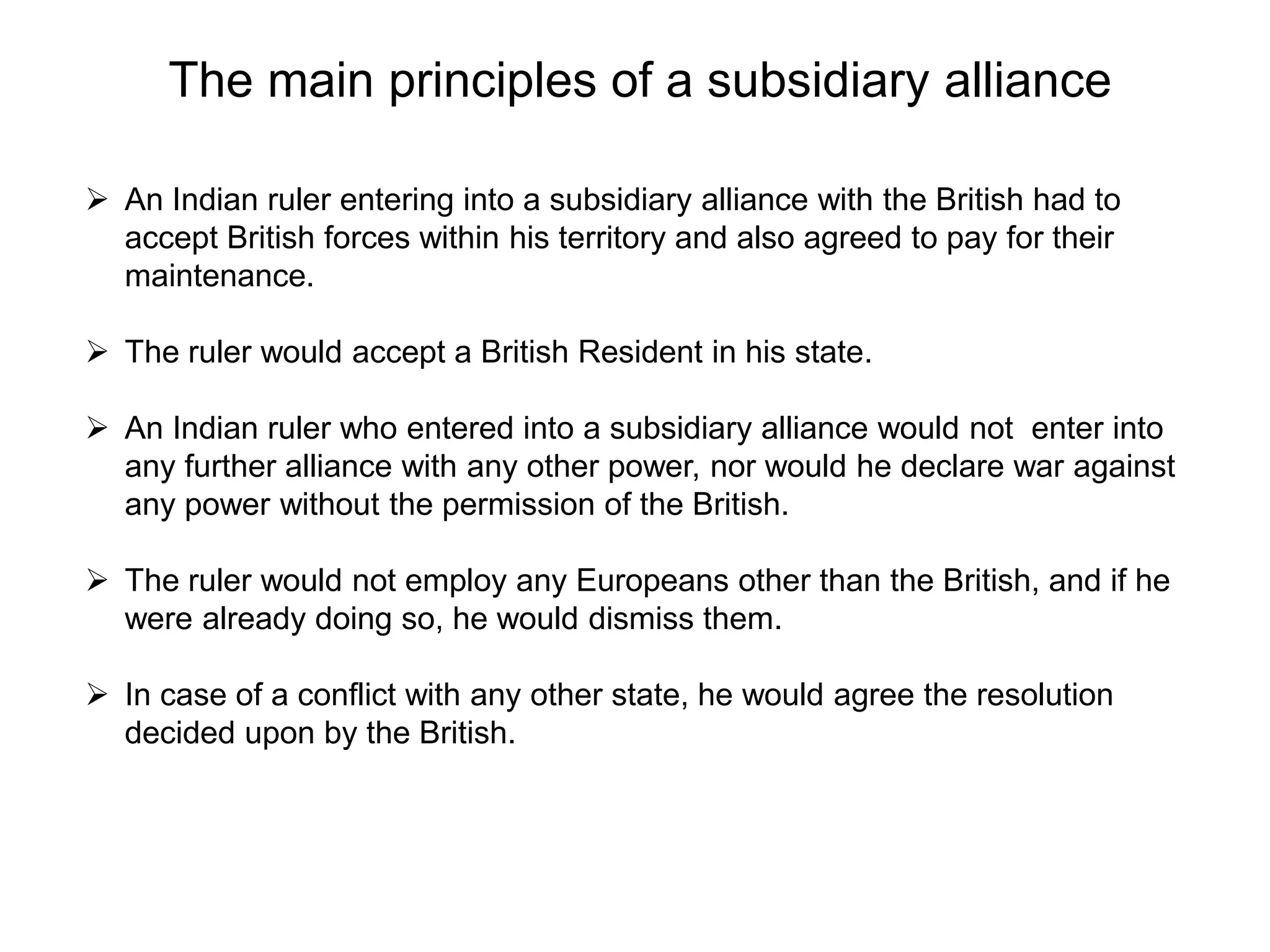 The main principles of a subsidiary alliance
 An Indian ruler entering into a subsidiary alliance with the British had to
accept British forces within his territory and also agreed to pay for their
maintenance.
 The ruler would accept a British Resident in his state.
 An Indian ruler who entered into a subsidiary alliance would not enter into
any further alliance with any other power, nor would he declare war against
any power without the permission of the British.
 The ruler would not employ any Europeans other than the British, and if he
were already doing so, he would dismiss them.
 In case of a conflict with any other state, he would agree the resolution
decided upon by the British.
 
