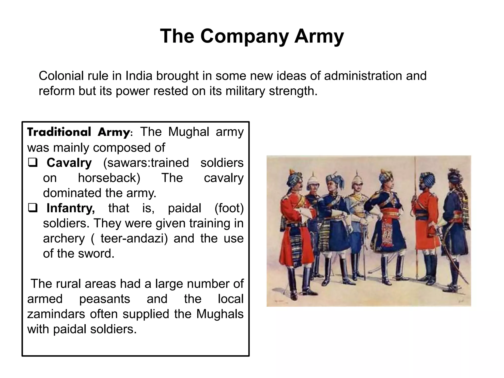 The Company Army
Colonial rule in India brought in some new ideas of administration and
reform but its power rested on its military strength.
Traditional Army: The Mughal army
was mainly composed of
 Cavalry (sawars:trained soldiers
on horseback) The cavalry
dominated the army.
 Infantry, that is, paidal (foot)
soldiers. They were given training in
archery ( teer-andazi) and the use
of the sword.
The rural areas had a large number of
armed peasants and the local
zamindars often supplied the Mughals
with paidal soldiers.
 