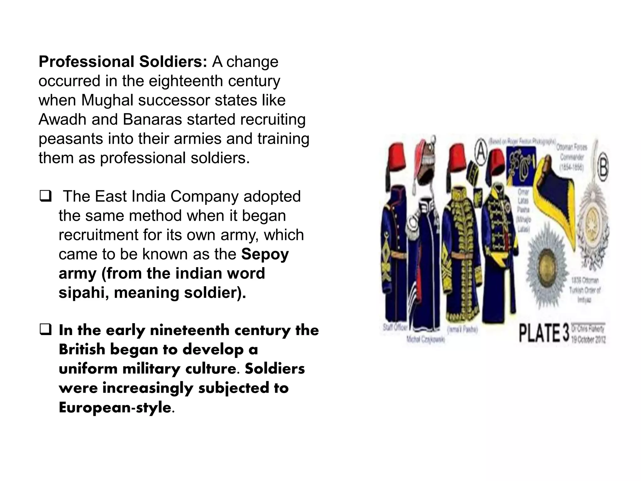Professional Soldiers: A change
occurred in the eighteenth century
when Mughal successor states like
Awadh and Banaras started recruiting
peasants into their armies and training
them as professional soldiers.
 The East India Company adopted
the same method when it began
recruitment for its own army, which
came to be known as the Sepoy
army (from the indian word
sipahi, meaning soldier).
 In the early nineteenth century the
British began to develop a
uniform military culture. Soldiers
were increasingly subjected to
European-style.
 