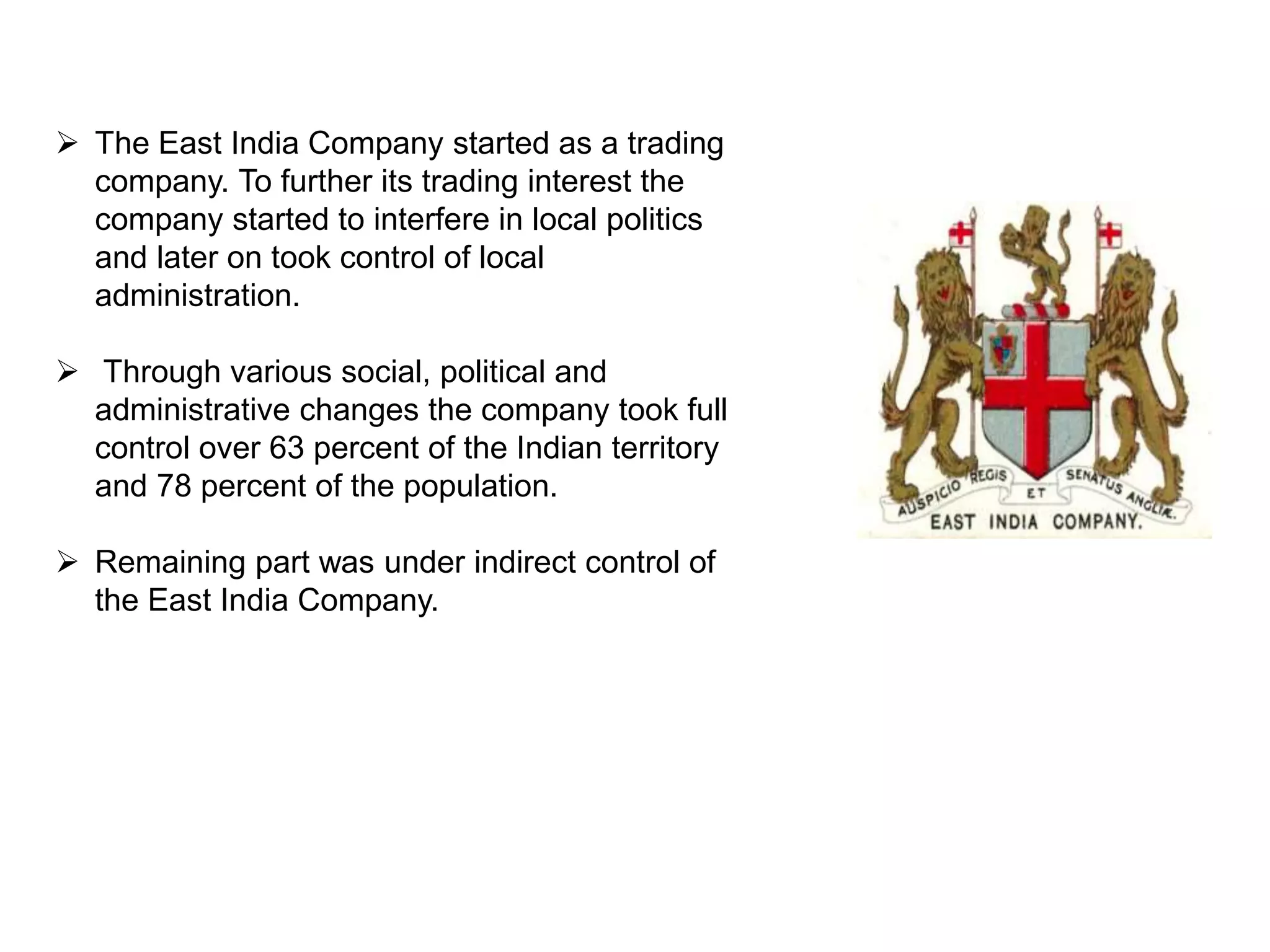  The East India Company started as a trading
company. To further its trading interest the
company started to interfere in local politics
and later on took control of local
administration.
 Through various social, political and
administrative changes the company took full
control over 63 percent of the Indian territory
and 78 percent of the population.
 Remaining part was under indirect control of
the East India Company.
 