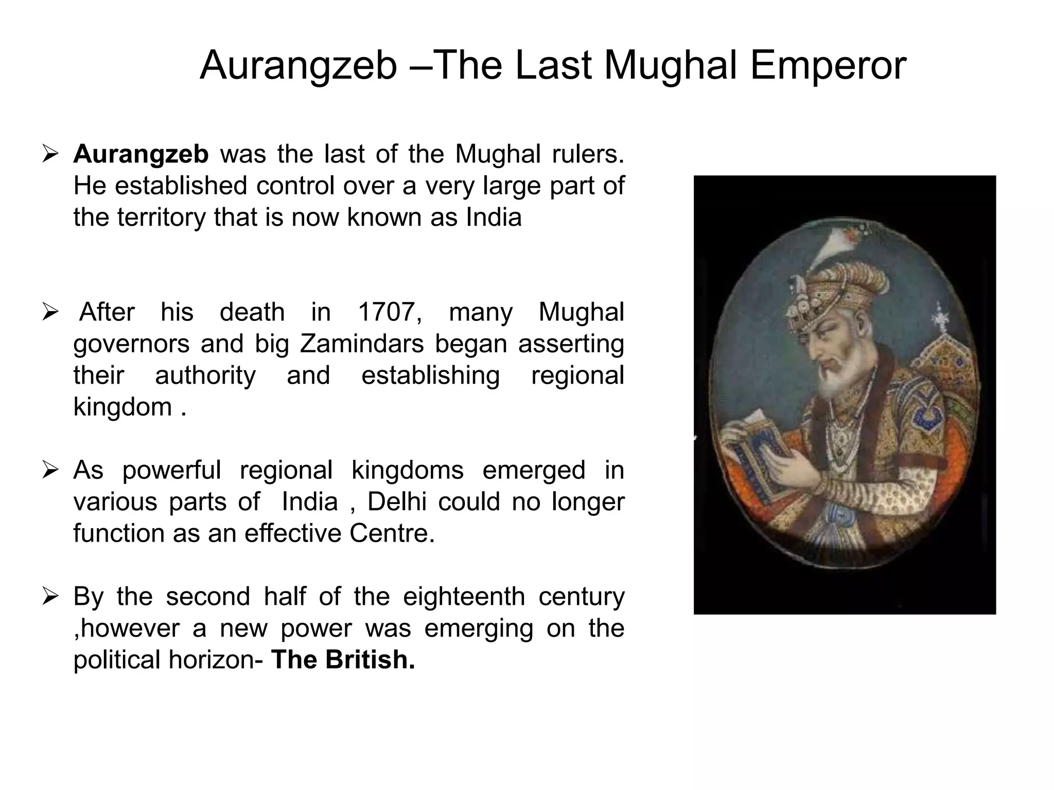  Aurangzeb was the last of the Mughal rulers.
He established control over a very large part of
the territory that is now known as India
 After his death in 1707, many Mughal
governors and big Zamindars began asserting
their authority and establishing regional
kingdom .
 As powerful regional kingdoms emerged in
various parts of India , Delhi could no longer
function as an effective Centre.
 By the second half of the eighteenth century
,however a new power was emerging on the
political horizon- The British.
Aurangzeb –The Last Mughal Emperor
 