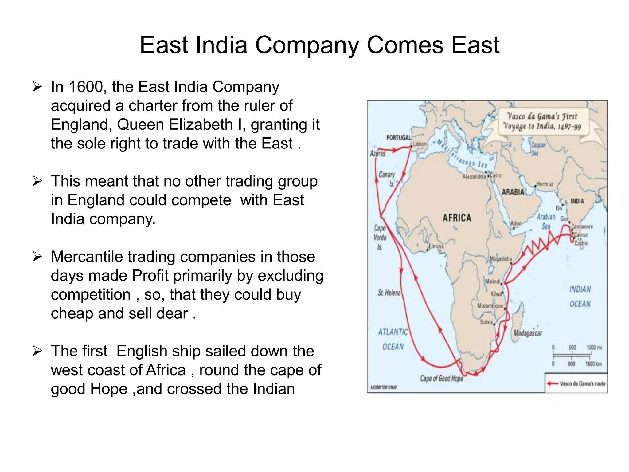 East India Company Comes East
 In 1600, the East India Company
acquired a charter from the ruler of
England, Queen Elizabeth I, granting it
the sole right to trade with the East .
 This meant that no other trading group
in England could compete with East
India company.
 Mercantile trading companies in those
days made Profit primarily by excluding
competition , so, that they could buy
cheap and sell dear .
 The first English ship sailed down the
west coast of Africa , round the cape of
good Hope ,and crossed the Indian
 
