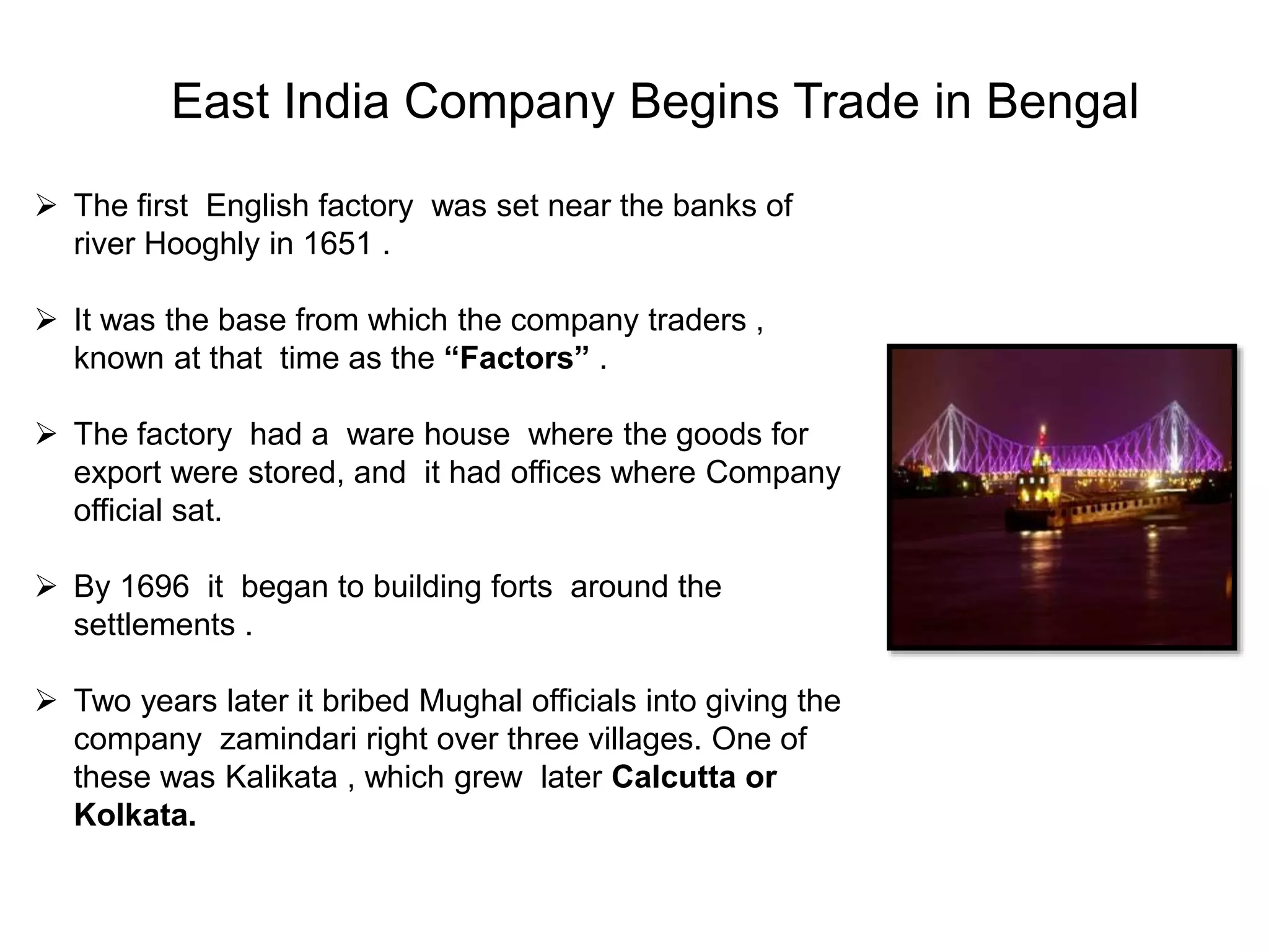 East India Company Begins Trade in Bengal
 The first English factory was set near the banks of
river Hooghly in 1651 .
 It was the base from which the company traders ,
known at that time as the “Factors” .
 The factory had a ware house where the goods for
export were stored, and it had offices where Company
official sat.
 By 1696 it began to building forts around the
settlements .
 Two years later it bribed Mughal officials into giving the
company zamindari right over three villages. One of
these was Kalikata , which grew later Calcutta or
Kolkata.
 