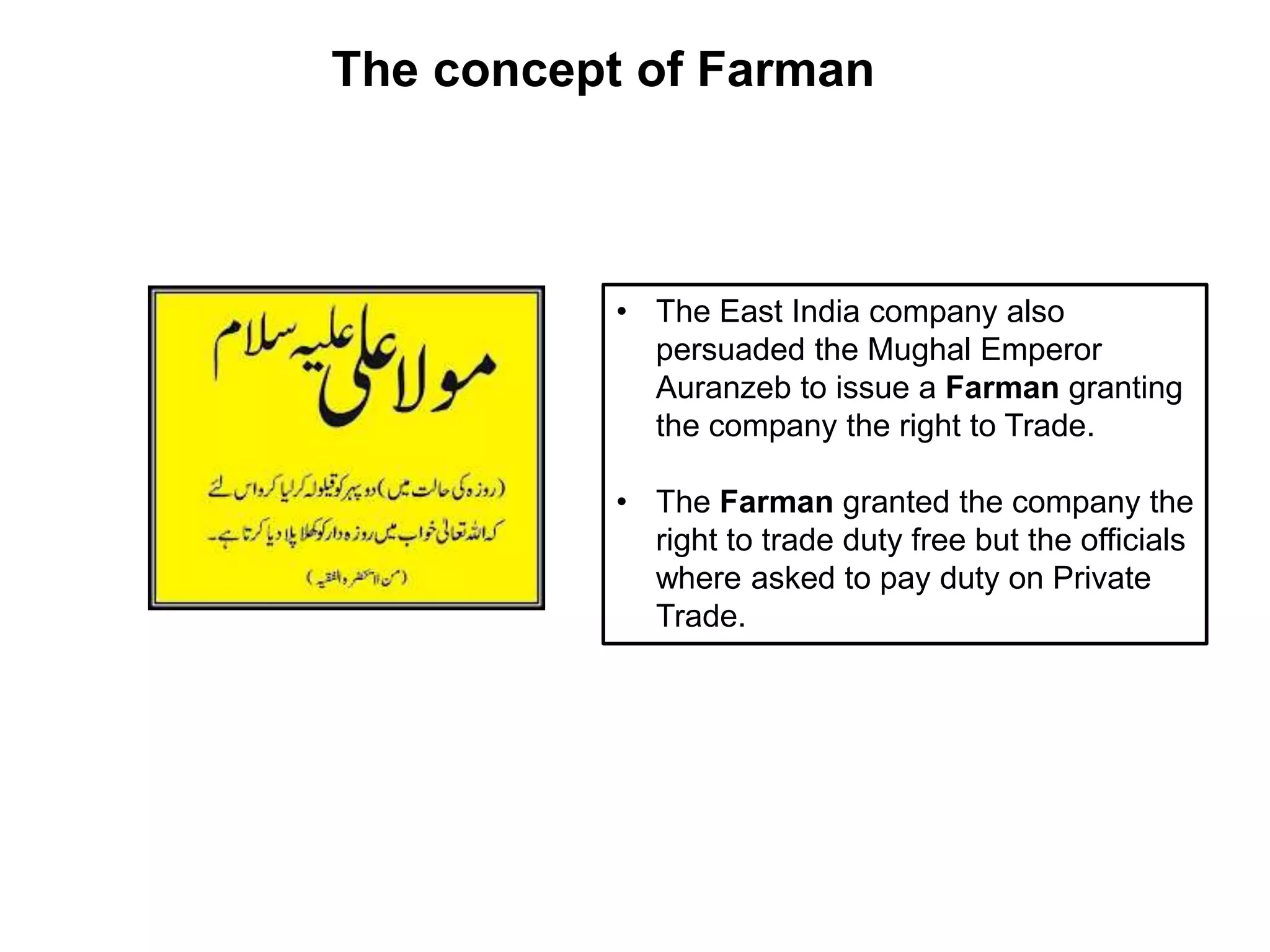• The East India company also
persuaded the Mughal Emperor
Auranzeb to issue a Farman granting
the company the right to Trade.
• The Farman granted the company the
right to trade duty free but the officials
where asked to pay duty on Private
Trade.
The concept of Farman
 