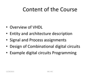 Content of the Course
• Overview of VHDL
• Entity and architecture description
• Signal and Process assignments
• Design of Combinational digital circuits
• Example digital circuits Programming
12/29/2023 VAC VEC
 