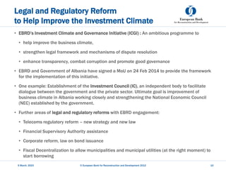 Legal and Regulatory Reform
to Help Improve the Investment Climate
• EBRD’s Investment Climate and Governance Initiative (ICGI) : An ambitious programme to
• help improve the business climate,
• strengthen legal framework and mechanisms of dispute resolution
• enhance transparency, combat corruption and promote good governance
• EBRD and Government of Albania have signed a MoU on 24 Feb 2014 to provide the framework
for the implementation of this initiative.
• One example: Establishment of the Investment Council (IC), an independent body to facilitate
dialogue between the government and the private sector. Ultimate goal is improvement of
business climate in Albania working closely and strengthening the National Economic Council
(NEC) established by the government.
• Further areas of legal and regulatory reforms with EBRD engagement:
• Telecoms regulatory reform – new strategy and new law
• Financial Supervisory Authority assistance
• Corporate reform, law on bond issuance
• Fiscal Decentralization to allow municipalities and municipal utilities (at the right moment) to
start borrowing
5 March, 2023 © European Bank for Reconstruction and Development 2012 10
 