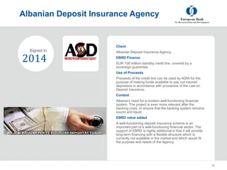 Project
Summary
Albanian Deposit Insurance Agency
5 March, 2023
© European Bank for Reconstruction and
Development 2012
12
Client
Albanian Deposit Insurance Agency
EBRD Finance
EUR 100 million standby credit line, covered by a
sovereign guarantee
Use of Proceeds
Proceeds of the credit line can be used by ADIA for the
purpose of making funds available to pay out insured
depositors in accordance with provisions of the Law on
Deposit Insurance.
Context
Albania’s need for a modern well-functioning financial
system. The project is even more relevant after the
banking crisis, to ensure that the banking system remains
sound and liquid.
EBRD value added
A well-functioning deposit insurance scheme is an
important part of a well-functioning financial sector. The
support of EBRD is highly additional in that it will provide
long term financing with a flexible structure which is
currently not available in the market and which would fit
the purpose and needs of the Agency.
2014
Signed in
 