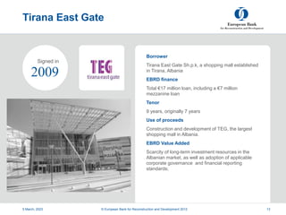 Project
Summary
Tirana East Gate
Borrower
Tirana East Gate Sh.p.k, a shopping mall established
in Tirana, Albania
EBRD finance
Total €17 million loan, including a €7 million
mezzanine loan
Tenor
9 years, originally 7 years
Use of proceeds
Construction and development of TEG, the largest
shopping mall in Albania.
EBRD Value Added
Scarcity of long-term investment resources in the
Albanian market, as well as adoption of applicable
corporate governance and financial reporting
standards;
5 March, 2023 © European Bank for Reconstruction and Development 2012 13
2009
Signed in
 
