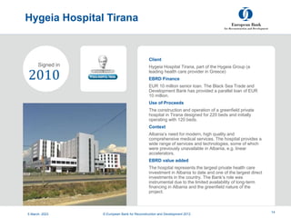 Project
Summary
Hygeia Hospital Tirana
5 March, 2023 14
Client
Hygeia Hospital Tirana, part of the Hygeia Group (a
leading health care provider in Greece)
EBRD Finance
EUR 10 million senior loan. The Black Sea Trade and
Development Bank has provided a parallel loan of EUR
10 million.
Use of Proceeds
The construction and operation of a greenfield private
hospital in Tirana designed for 220 beds and initially
operating with 120 beds.
Context
Albania’s need for modern, high quality and
comprehensive medical services. The hospital provides a
wide range of services and technologies, some of which
were previously unavailable in Albania, e.g. linear
accelerators.
EBRD value added
The hospital represents the largest private health care
investment in Albania to date and one of the largest direct
investments in the country. The Bank’s role was
instrumental due to the limited availability of long-term
financing in Albania and the greenfield nature of the
project.
2010
Signed in
5 March, 2023 © European Bank for Reconstruction and Development 2012
 