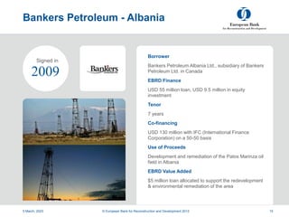 Project
Summary
Bankers Petroleum - Albania
5 March, 2023 © European Bank for Reconstruction and Development 2012 15
Borrower
Bankers Petroleum Albania Ltd., subsidiary of Bankers
Petroleum Ltd. in Canada
EBRD Finance
USD 55 million loan, USD 9.5 million in equity
investment
Tenor
7 years
Co-financing
USD 130 million with IFC (International Finance
Corporation) on a 50-50 basis
Use of Proceeds
Development and remediation of the Patos Marinza oil
field in Albania
EBRD Value Added
$5 million loan allocated to support the redevelopment
& environmental remediation of the area
2009
Signed in
 