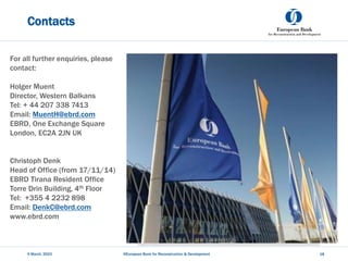 Contacts
5 March, 2023 @European Bank for Reconstruction & Development 18
For all further enquiries, please
contact:
Holger Muent
Director, Western Balkans
Tel: + 44 207 338 7413
Email: MuentH@ebrd.com
EBRD, One Exchange Square
London, EC2A 2JN UK
Christoph Denk
Head of Office (from 17/11/14)
EBRD Tirana Resident Office
Torre Drin Building, 4th Floor
Tel: +355 4 2232 898
Email: DenkC@ebrd.com
www.ebrd.com
 