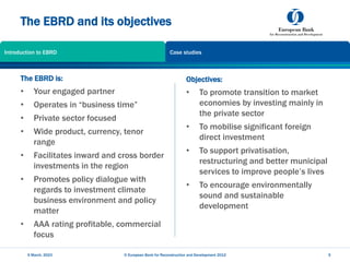 The EBRD and its objectives
Objectives:
• To promote transition to market
economies by investing mainly in
the private sector
• To mobilise significant foreign
direct investment
• To support privatisation,
restructuring and better municipal
services to improve people’s lives
• To encourage environmentally
sound and sustainable
development
5 March, 2023 © European Bank for Reconstruction and Development 2012 5
The EBRD is:
• Your engaged partner
• Operates in “business time”
• Private sector focused
• Wide product, currency, tenor
range
• Facilitates inward and cross border
investments in the region
• Promotes policy dialogue with
regards to investment climate
business environment and policy
matter
• AAA rating profitable, commercial
focus
Introduction to EBRD Case studies
 