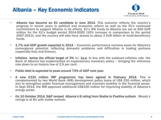 Albania – Key Economic Indicators
• Albania has become an EU candidate in June 2014. This outcome reflects the country’s
progress in recent years in political and economic reform as well as the EU’s continued
commitment to support Albania in its efforts. EU’s IPA funds to Albania are set at 650 EUR
million for the EU’s budget period 2014-2020 (10% increase in comparison to the period
2007-2013), and the country will also have access to about 3 EUR billion of multi-beneficiary
funds.
• 1.7% real GDP growth expected in 2014 – Economic performance remains weak for Albania's
convergence potential, reflecting domestic problems and difficulties in trading partners
(especially Italy and Greece).
• Inflation below the official target of 3% +/- 1p.p. In line with the subdued inflation rate, the
Bank of Albania has implemented an expansionary monetary policy – bringing the reference
rate down to an historic low of 2.5 per cent.
• Public debt is expected to peak around 73% of GDP next year.
• A new €331 million IMF programme has been agreed in February 2014. This is
complemented by two World Bank (WB) development policy loans of US$ 220 million, which
aim to strengthen public financial management and maintain stability in the financial sector.
In Sept 2014, the WB approved additional US$150 million for improving stability of Albania’s
energy sector.
• On 10 October 2014, S&P revised Albania’s B rating from Stable to Positive outlook . Moody’s
ratings is at B1 with stable outlook.
5 March, 2023 © European Bank for Reconstruction and Development 2012 8
 
