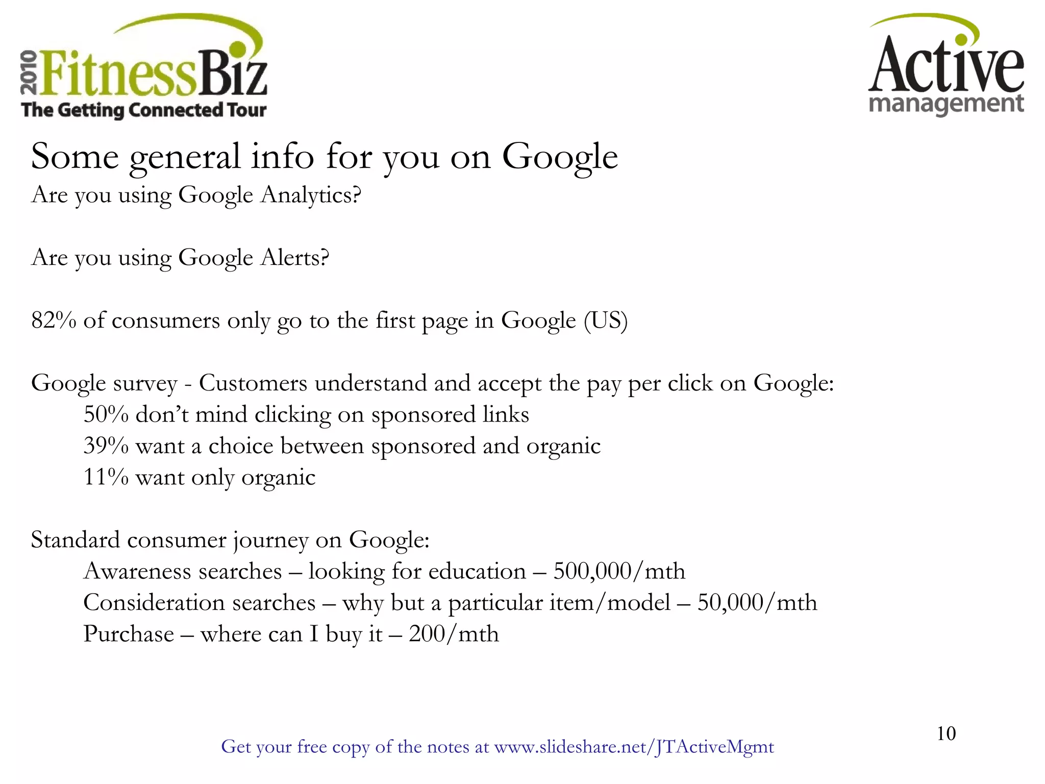Get your free copy of the notes at www.slideshare.net/JTActiveMgmt
10
Some general info for you on Google
Are you using Google Analytics?
Are you using Google Alerts?
82% of consumers only go to the first page in Google (US)
Google survey - Customers understand and accept the pay per click on Google:
50% don’t mind clicking on sponsored links
39% want a choice between sponsored and organic
11% want only organic
Standard consumer journey on Google:
Awareness searches – looking for education – 500,000/mth
Consideration searches – why but a particular item/model – 50,000/mth
Purchase – where can I buy it – 200/mth
 