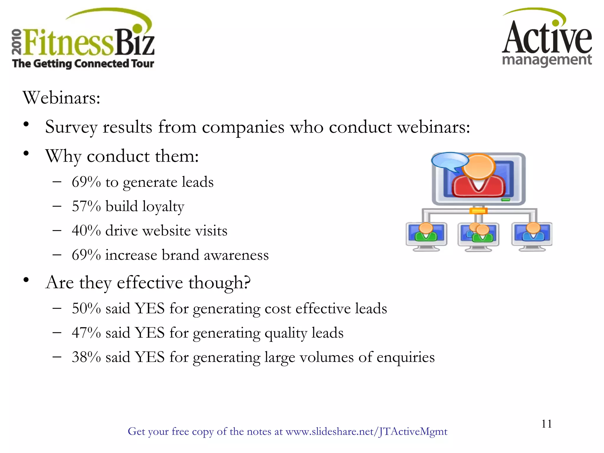 Get your free copy of the notes at www.slideshare.net/JTActiveMgmt
11
Webinars:
• Survey results from companies who conduct webinars:
• Why conduct them:
– 69% to generate leads
– 57% build loyalty
– 40% drive website visits
– 69% increase brand awareness
• Are they effective though?
– 50% said YES for generating cost effective leads
– 47% said YES for generating quality leads
– 38% said YES for generating large volumes of enquiries
 