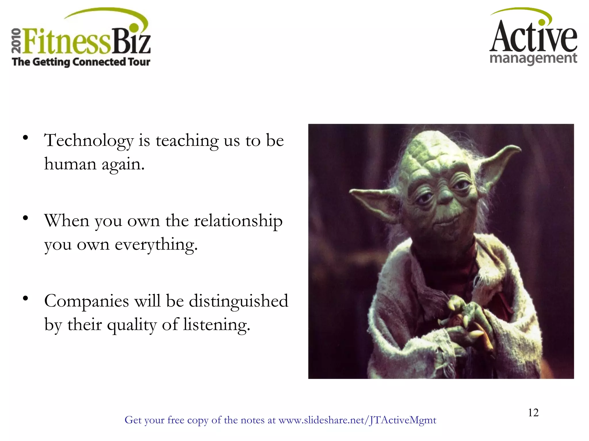 Get your free copy of the notes at www.slideshare.net/JTActiveMgmt
12
• Technology is teaching us to be
human again.
• When you own the relationship
you own everything.
• Companies will be distinguished
by their quality of listening.
 
