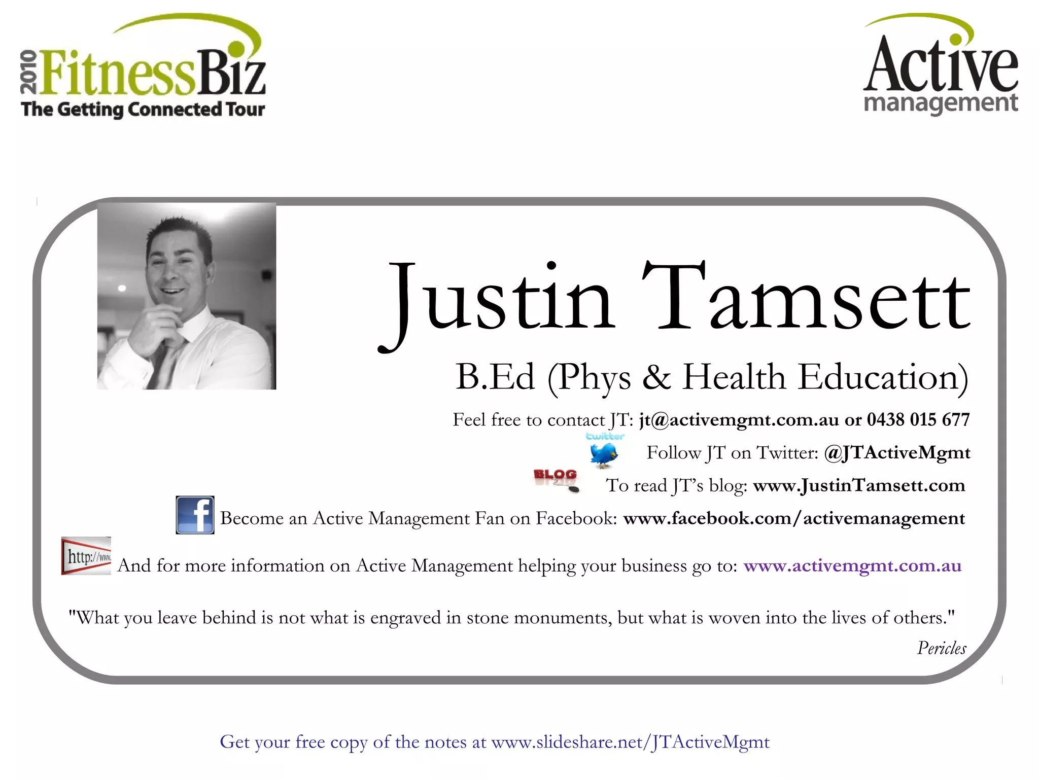 Get your free copy of the notes at www.slideshare.net/JTActiveMgmt
Justin Tamsett
B.Ed (Phys & Health Education)
Feel free to contact JT: jt@activemgmt.com.au or 0438 015 677
Follow JT on Twitter: @JTActiveMgmt
To read JT’s blog: www.JustinTamsett.com
Become an Active Management Fan on Facebook: www.facebook.com/activemanagement
And for more information on Active Management helping your business go to: www.activemgmt.com.au
"What you leave behind is not what is engraved in stone monuments, but what is woven into the lives of others."
Pericles
 