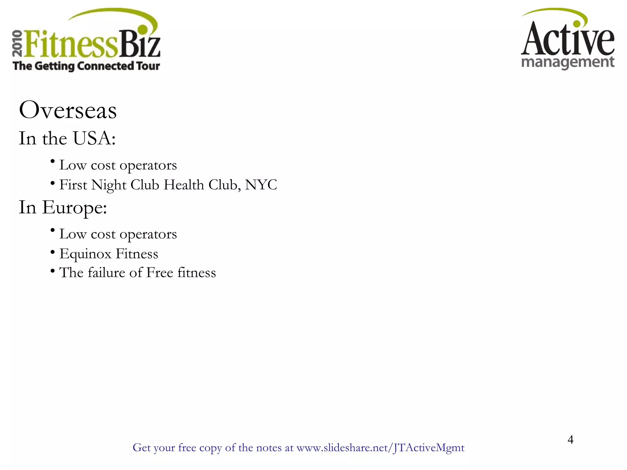 Get your free copy of the notes at www.slideshare.net/JTActiveMgmt
4
Overseas
In the USA:
• Low cost operators
• First Night Club Health Club, NYC
In Europe:
• Low cost operators
• Equinox Fitness
• The failure of Free fitness
 