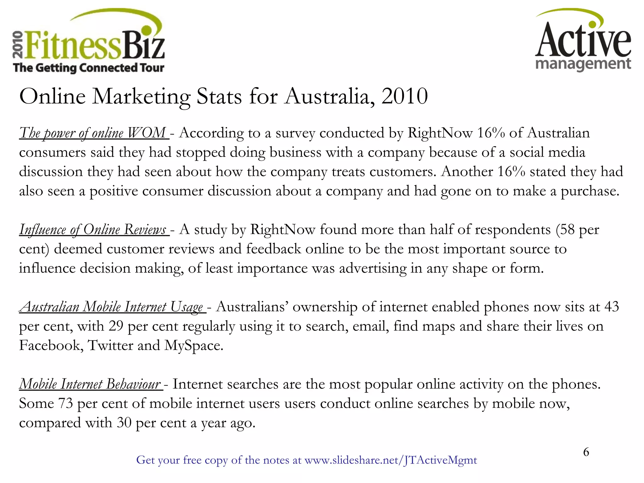 Get your free copy of the notes at www.slideshare.net/JTActiveMgmt
6
Online Marketing Stats for Australia, 2010
The power of online WOM - According to a survey conducted by RightNow 16% of Australian
consumers said they had stopped doing business with a company because of a social media
discussion they had seen about how the company treats customers. Another 16% stated they had
also seen a positive consumer discussion about a company and had gone on to make a purchase.
Influence of Online Reviews - A study by RightNow found more than half of respondents (58 per
cent) deemed customer reviews and feedback online to be the most important source to
influence decision making, of least importance was advertising in any shape or form.
Australian Mobile Internet Usage - Australians’ ownership of internet enabled phones now sits at 43
per cent, with 29 per cent regularly using it to search, email, find maps and share their lives on
Facebook, Twitter and MySpace.
Mobile Internet Behaviour - Internet searches are the most popular online activity on the phones.
Some 73 per cent of mobile internet users users conduct online searches by mobile now,
compared with 30 per cent a year ago.
 
 
