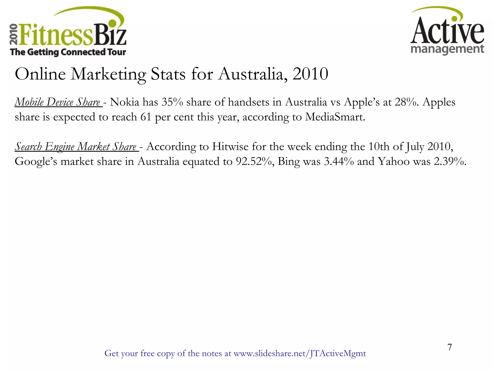 Get your free copy of the notes at www.slideshare.net/JTActiveMgmt
7
Online Marketing Stats for Australia, 2010
Mobile Device Share - Nokia has 35% share of handsets in Australia vs Apple’s at 28%. Apples
share is expected to reach 61 per cent this year, according to MediaSmart.
Search Engine Market Share - According to Hitwise for the week ending the 10th of July 2010,
Google’s market share in Australia equated to 92.52%, Bing was 3.44% and Yahoo was 2.39%.
 
 